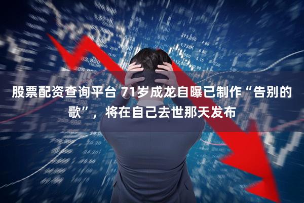 股票配资查询平台 71岁成龙自曝已制作“告别的歌”，将在自己去世那天发布