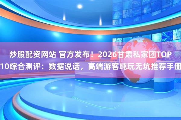 炒股配资网站 官方发布！2026甘肃私家团TOP10综合测评：数据说话，高端游客纯玩无坑推荐手册