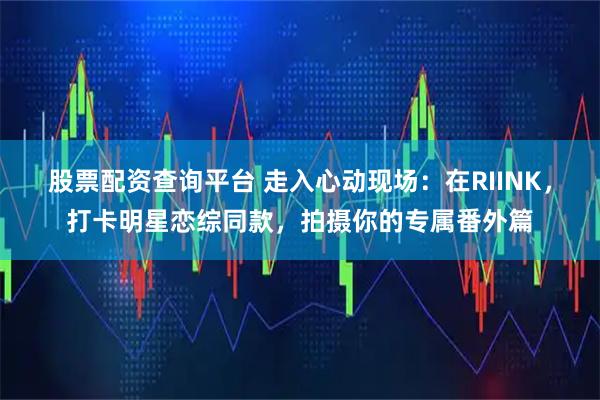 股票配资查询平台 走入心动现场：在RIINK，打卡明星恋综同款，拍摄你的专属番外篇