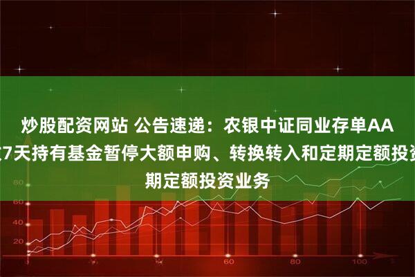炒股配资网站 公告速递：农银中证同业存单AAA指数7天持有基金暂停大额申购、转换转入和定期定额投资业务