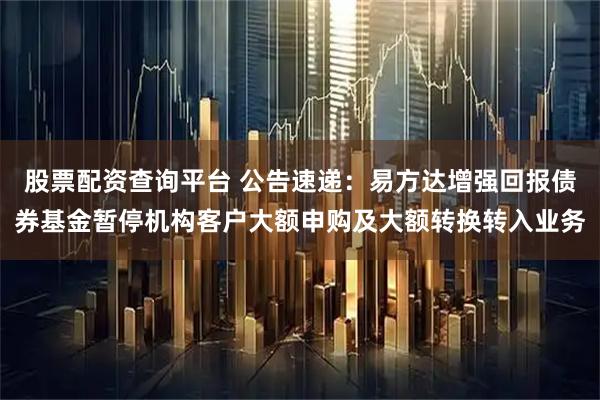 股票配资查询平台 公告速递：易方达增强回报债券基金暂停机构客户大额申购及大额转换转入业务