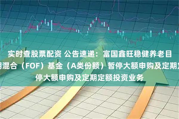 实时查股票配资 公告速递：富国鑫旺稳健养老目标一年持有期混合（FOF）基金（A类份额）暂停大额申购及定期定额投资业务