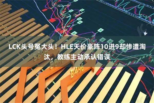 LCK头号冤大头！HLE天价豪阵10进9却惨遭淘汰，教练主动承认错误