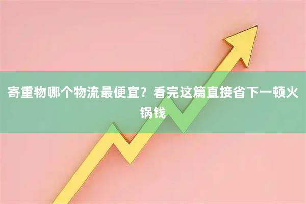 寄重物哪个物流最便宜？看完这篇直接省下一顿火锅钱