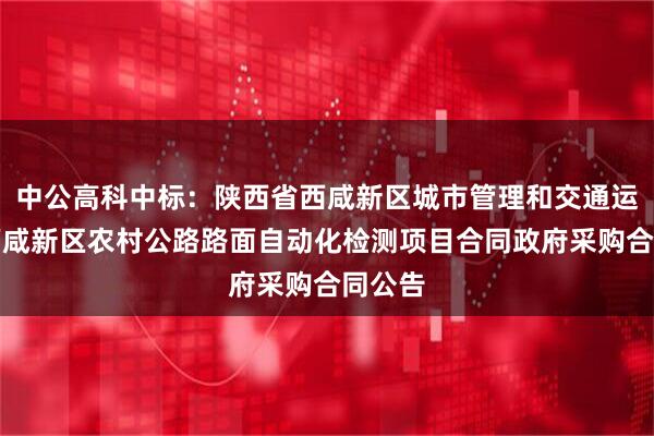 中公高科中标:陕西省西咸新区城市管理和交通运输局西咸新区农村公路路面自动化检测项目合同政府采购合同公告
