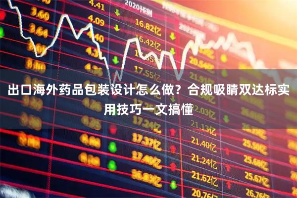 出口海外药品包装设计怎么做？合规吸睛双达标实用技巧一文搞懂
