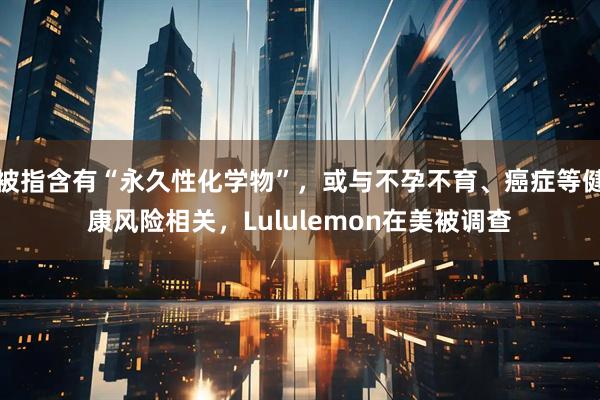 被指含有“永久性化学物”，或与不孕不育、癌症等健康风险相关，Lululemon在美被调查