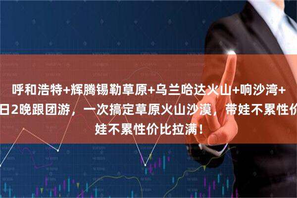 呼和浩特+辉腾锡勒草原+乌兰哈达火山+响沙湾+敕勒川3日2晚跟团游，一次搞定草原火山沙漠，带娃不累性价比拉满！