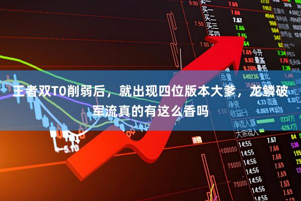 王者双T0削弱后，就出现四位版本大爹，龙鳞破军流真的有这么香吗