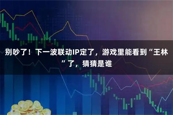 别吵了！下一波联动IP定了，游戏里能看到“王林”了，猜猜是谁