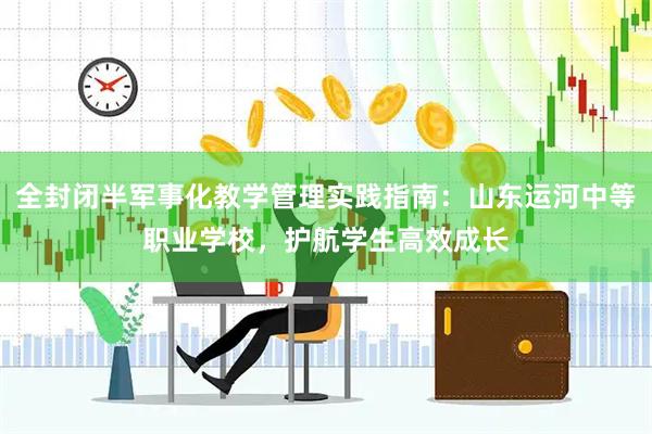 全封闭半军事化教学管理实践指南：山东运河中等职业学校，护航学生高效成长