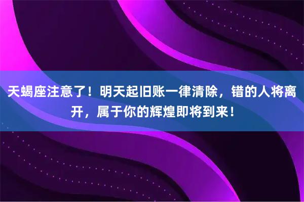 天蝎座注意了！明天起旧账一律清除，错的人将离开，属于你的辉煌即将到来！