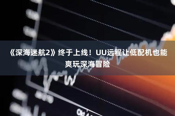 《深海迷航2》终于上线！UU远程让低配机也能爽玩深海冒险