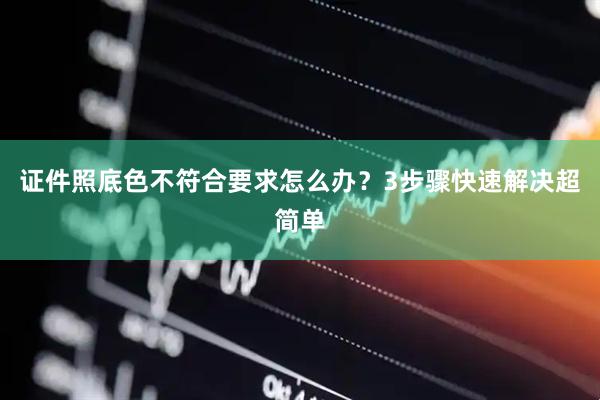 证件照底色不符合要求怎么办？3步骤快速解决超简单