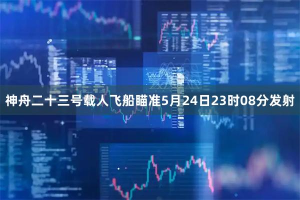 神舟二十三号载人飞船瞄准5月24日23时08分发射