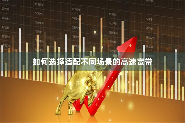 如何选择适配不同场景的高速宽带