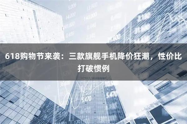 618购物节来袭：三款旗舰手机降价狂潮，性价比打破惯例