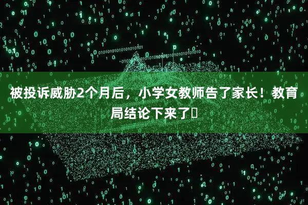 被投诉威胁2个月后，小学女教师告了家长！教育局结论下来了‌