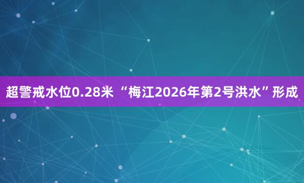 超警戒水位0.28米 “梅江2026年第2号洪水”形成