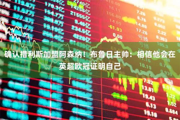 确认措利斯加盟阿森纳!布鲁日主帅:相信他会在英超欧冠证明自己