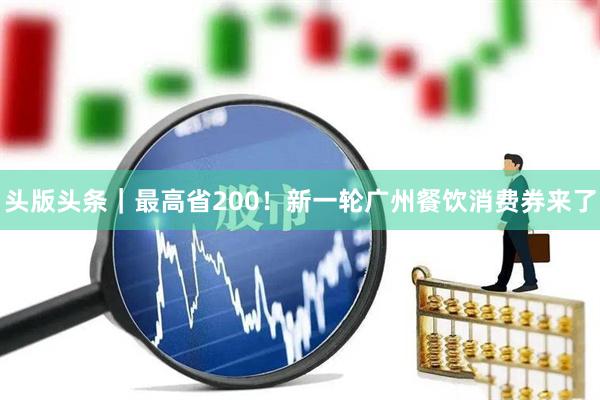 头版头条｜最高省200！新一轮广州餐饮消费券来了
